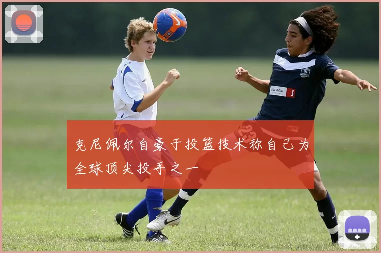 克尼佩尔自豪于投篮技术称自己为全球顶尖投手之一