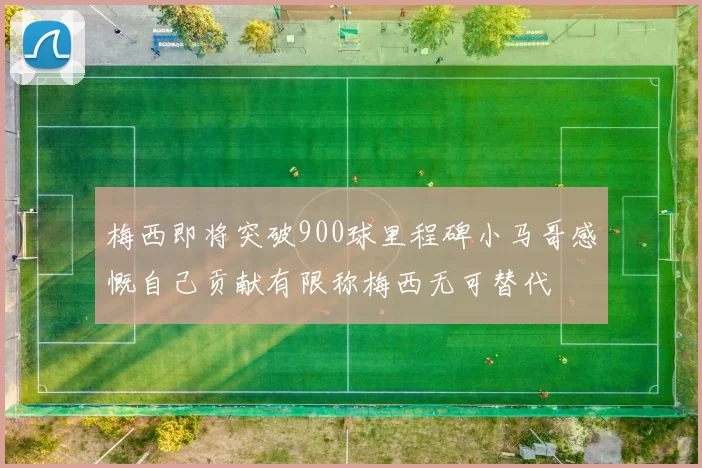 梅西即将突破900球里程碑小马哥感慨自己贡献有限称梅西无可替代