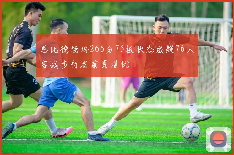 恩比德场均266分75板状态成疑76人客战步行者前景堪忧