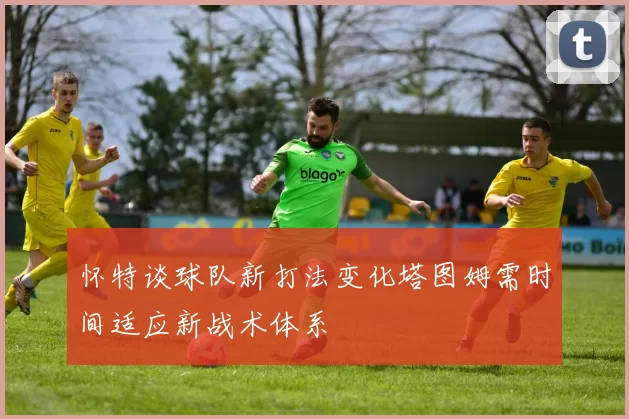 怀特谈球队新打法变化塔图姆需时间适应新战术体系