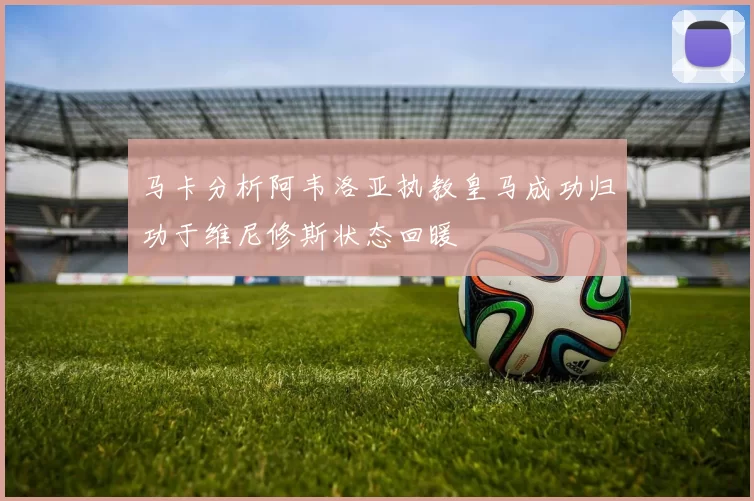 马卡分析阿韦洛亚执教皇马成功归功于维尼修斯状态回暖