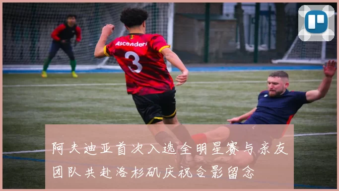 阿夫迪亚首次入选全明星赛与亲友团队共赴洛杉矶庆祝合影留念