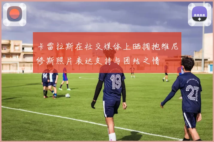 卡雷拉斯在社交媒体上晒拥抱维尼修斯照片表达支持与团结之情