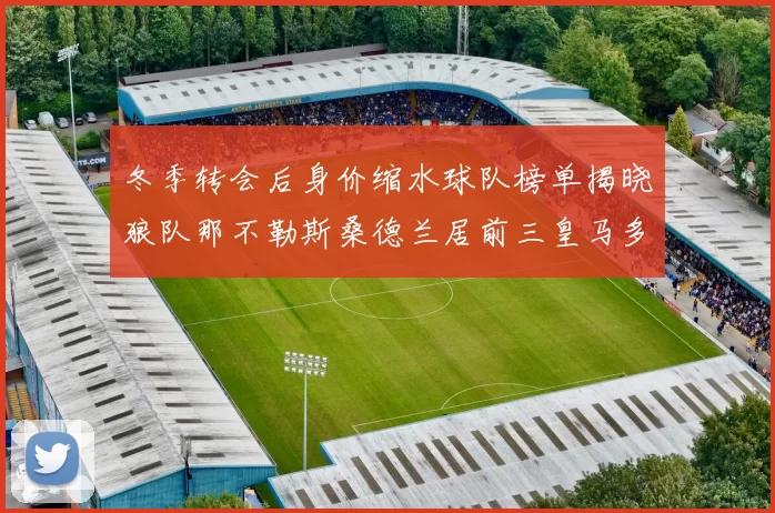 冬季转会后身价缩水球队榜单揭晓狼队那不勒斯桑德兰居前三皇马多特也在其中
