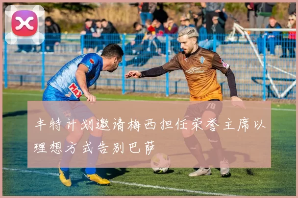 丰特计划邀请梅西担任荣誉主席以理想方式告别巴萨