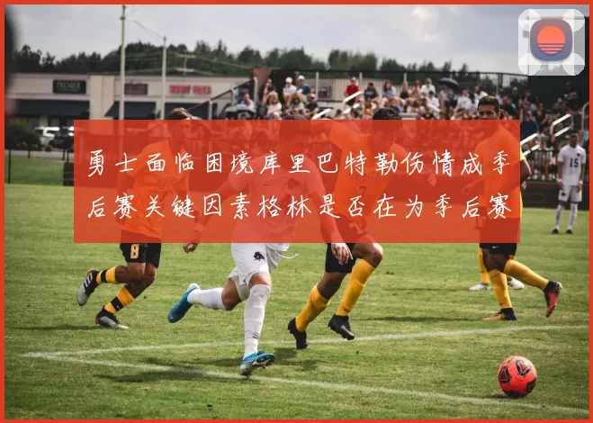 勇士面临困境库里巴特勒伤情成季后赛关键因素格林是否在为季后赛装死