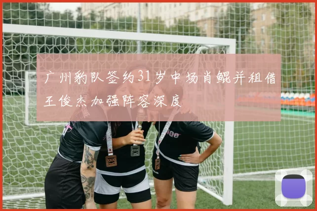广州豹队签约31岁中场肖鲲并租借王俊杰加强阵容深度