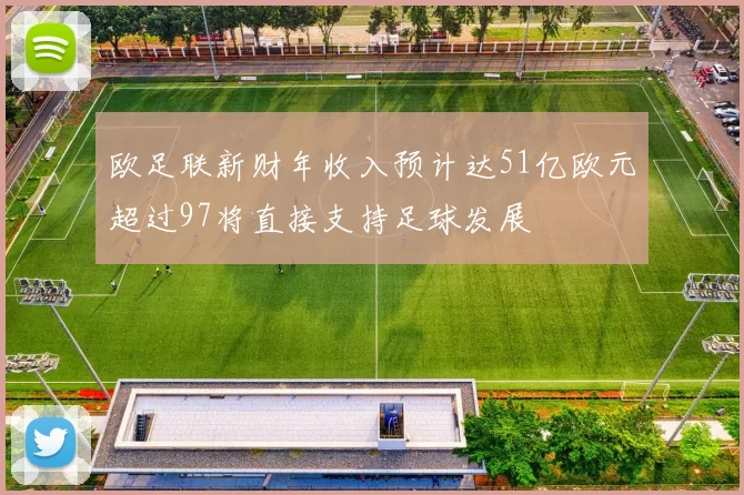 欧足联新财年收入预计达51亿欧元超过97将直接支持足球发展