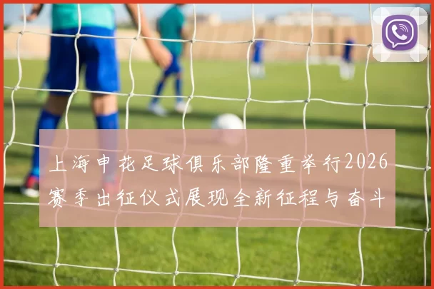 上海申花足球俱乐部隆重举行2026赛季出征仪式展现全新征程与奋斗目标