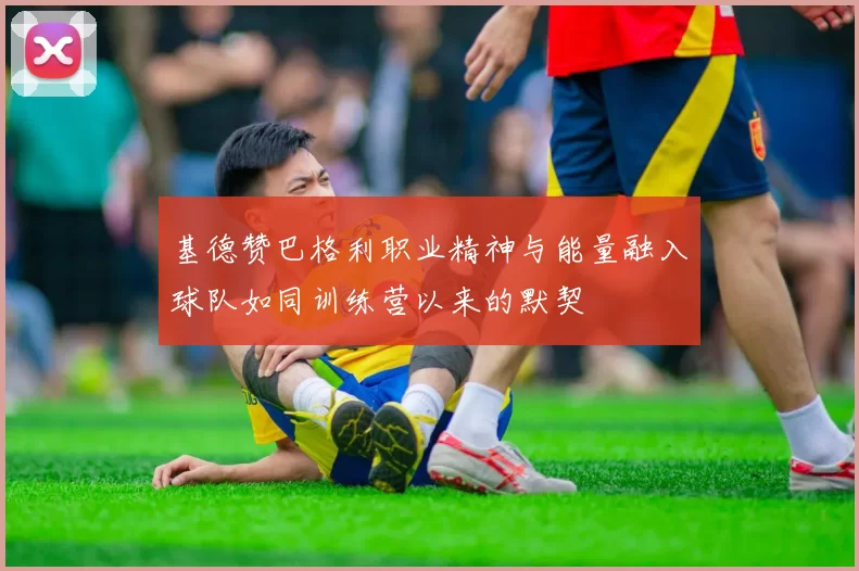 基德赞巴格利职业精神与能量融入球队如同训练营以来的默契