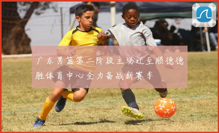 广东男篮第二阶段主场迁至顺德德胜体育中心全力备战新赛季