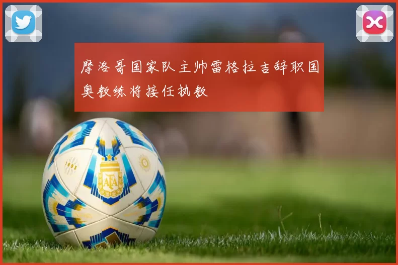 摩洛哥国家队主帅雷格拉吉辞职国奥教练将接任执教