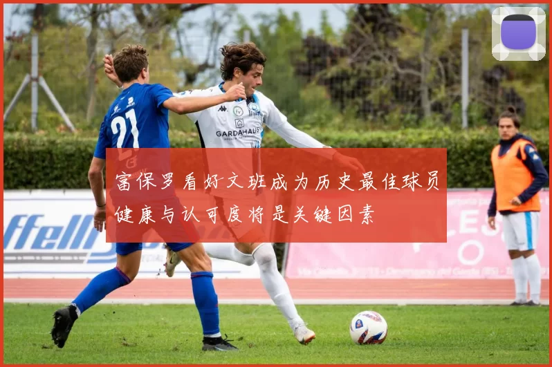 富保罗看好文班成为历史最佳球员健康与认可度将是关键因素