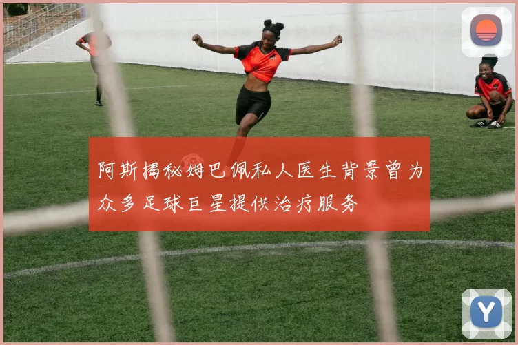 阿斯揭秘姆巴佩私人医生背景曾为众多足球巨星提供治疗服务
