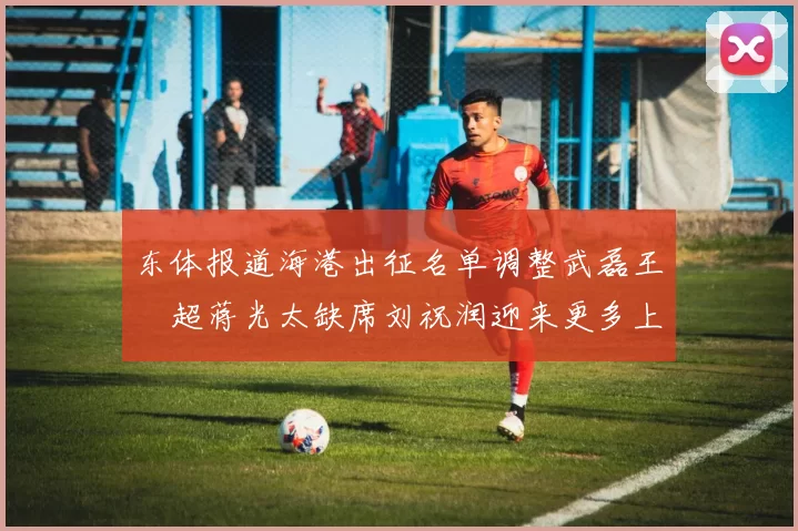 东体报道海港出征名单调整武磊王燊超蒋光太缺席刘祝润迎来更多上场机会