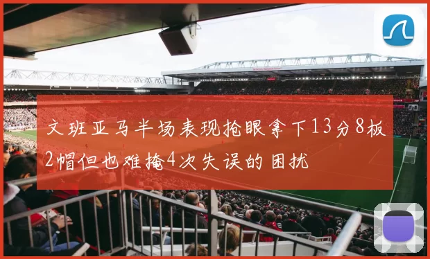 文班亚马半场表现抢眼拿下13分8板2帽但也难掩4次失误的困扰