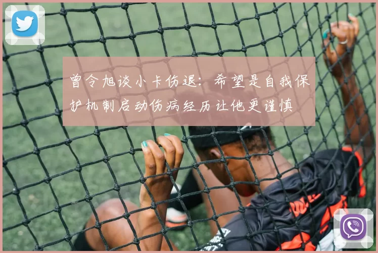 曾令旭谈小卡伤退：希望是自我保护机制启动伤病经历让他更谨慎