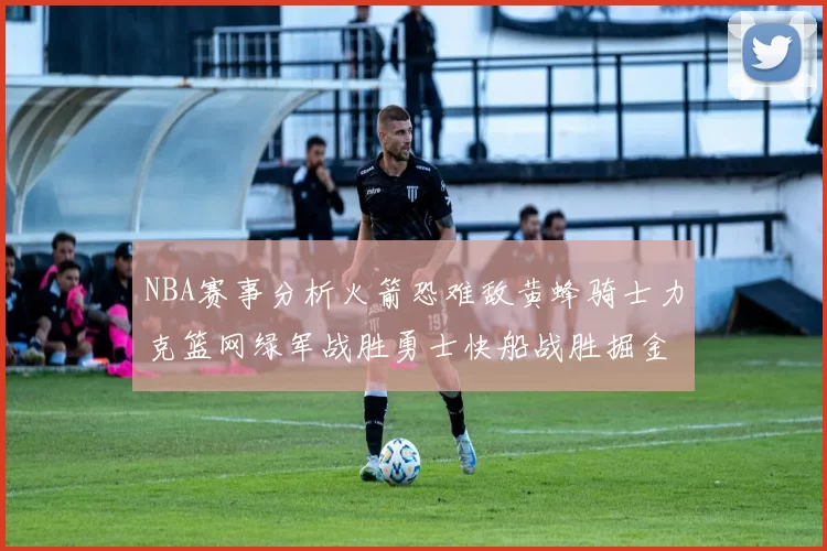 NBA赛事分析火箭恐难敌黄蜂骑士力克篮网绿军战胜勇士快船战胜掘金