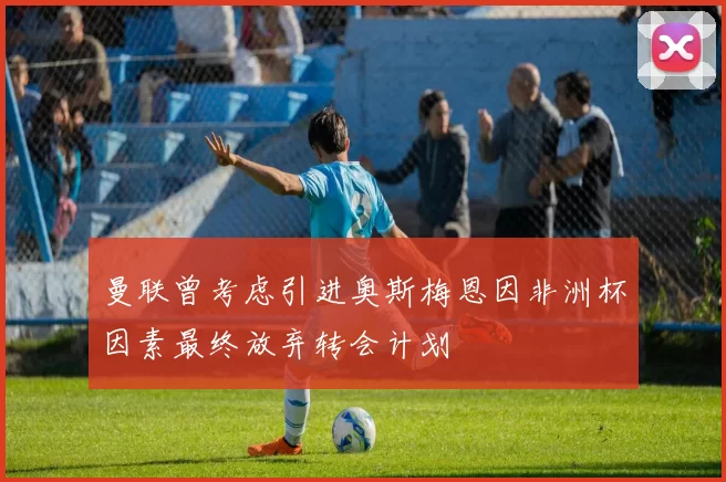 曼联曾考虑引进奥斯梅恩因非洲杯因素最终放弃转会计划