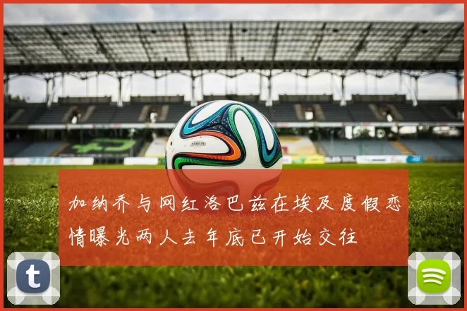 加纳乔与网红洛巴兹在埃及度假恋情曝光两人去年底已开始交往